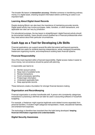 The broader life lesson is transaction accuracy. Whether someone is transferring ordinary
money or a digital asset, checking recipient information before confirming an action is an
important habit.
Learning About Digital Asset Records
People studying Bitcoin can also learn the importance of maintaining accurate records.
Digital asset activity may involve purchases, sales, transfers, or other transactions, and
applicable tax rules can vary by jurisdiction.
For educational purposes, the key lesson is straightforward: digital financial activity should
be documented carefully. Users should consult qualified tax or financial professionals when
they need advice about their particular circumstances.
Cash App as a Tool for Developing Life Skills
Financial applications can support several life skills that extend well beyond payments.
These skills are useful for students learning independence, adults managing households,
freelancers organizing income, and entrepreneurs building basic financial systems.
Financial Responsibility
One of the most important skills is financial responsibility. Digital access makes it easier to
move money, but convenience should be paired with planning.
A responsible user learns to:
● Monitor account activity
● Keep track of available funds
● Review transactions
● Avoid unnecessary spending
● Protect login information
● Understand applicable fees
● Keep appropriate records
These behaviors create a foundation for stronger financial decision-making.
Organization and Recordkeeping
Financial organization is another transferable skill. A person who consistently categorizes
transactions is practicing a skill that can later be used in accounting software or household
budgeting.
For example, a freelancer might organize legitimate work-related income separately from
personal transfers. A student might categorize transportation, meals, educational materials,
and entertainment expenses.
The technology is therefore less important than the habit being developed: keeping
financial information organized and understandable.
Digital Security Awareness
 