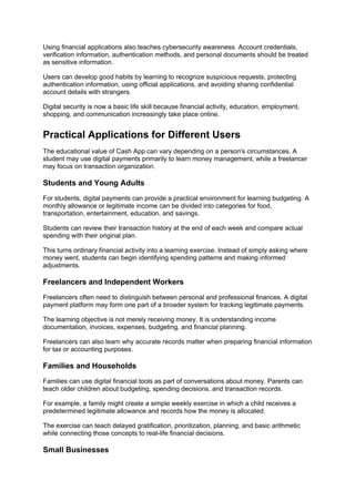 Using financial applications also teaches cybersecurity awareness. Account credentials,
verification information, authentication methods, and personal documents should be treated
as sensitive information.
Users can develop good habits by learning to recognize suspicious requests, protecting
authentication information, using official applications, and avoiding sharing confidential
account details with strangers.
Digital security is now a basic life skill because financial activity, education, employment,
shopping, and communication increasingly take place online.
Practical Applications for Different Users
The educational value of Cash App can vary depending on a person's circumstances. A
student may use digital payments primarily to learn money management, while a freelancer
may focus on transaction organization.
Students and Young Adults
For students, digital payments can provide a practical environment for learning budgeting. A
monthly allowance or legitimate income can be divided into categories for food,
transportation, entertainment, education, and savings.
Students can review their transaction history at the end of each week and compare actual
spending with their original plan.
This turns ordinary financial activity into a learning exercise. Instead of simply asking where
money went, students can begin identifying spending patterns and making informed
adjustments.
Freelancers and Independent Workers
Freelancers often need to distinguish between personal and professional finances. A digital
payment platform may form one part of a broader system for tracking legitimate payments.
The learning objective is not merely receiving money. It is understanding income
documentation, invoices, expenses, budgeting, and financial planning.
Freelancers can also learn why accurate records matter when preparing financial information
for tax or accounting purposes.
Families and Households
Families can use digital financial tools as part of conversations about money. Parents can
teach older children about budgeting, spending decisions, and transaction records.
For example, a family might create a simple weekly exercise in which a child receives a
predetermined legitimate allowance and records how the money is allocated.
The exercise can teach delayed gratification, prioritization, planning, and basic arithmetic
while connecting those concepts to real-life financial decisions.
Small Businesses
 