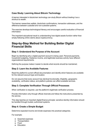Case Study: Learning About Bitcoin Technology
A learner interested in blockchain technology can study Bitcoin without treating it as a
shortcut to wealth.
The learner researches wallets, blockchain confirmations, transaction addresses, and the
difference between custodial and non-custodial systems.
The exercise develops technological literacy and encourages careful evaluation of financial
information.
The important educational result is understanding how digital assets function rather than
simply following online claims about cryptocurrency.
Step-by-Step Method for Building Better Digital
Financial Skills
Step 1: Understand the Purpose of the Account
Begin by identifying why a digital payment account is being used. Personal payments,
household budgeting, freelance income, and legitimate business activity have different
organizational requirements.
Defining the purpose makes it easier to decide what records should be maintained.
Step 2: Learn the Available Features
Read the platform's current official documentation and identify which features are available
for the relevant account type and location.
Do not assume that every account has identical functionality. Eligibility, geographic
availability, verification status, and platform policies can affect available services.
Step 3: Complete Verification Through Official Processes
When verification is required, use the platform's legitimate verification process.
Provide information only through official channels and follow the instructions presented by
the service.
This step teaches an important digital-finance principle: sensitive identity information should
be handled through trusted, authorized systems.
Step 4: Create a Simple Budget
Determine expected income and divide expenses into practical categories.
For example:
● Essential expenses
● Transportation
● Food
● Education
 