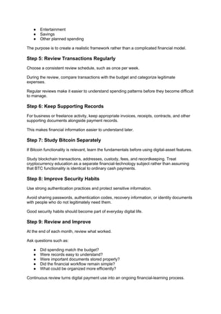 ● Entertainment
● Savings
● Other planned spending
The purpose is to create a realistic framework rather than a complicated financial model.
Step 5: Review Transactions Regularly
Choose a consistent review schedule, such as once per week.
During the review, compare transactions with the budget and categorize legitimate
expenses.
Regular reviews make it easier to understand spending patterns before they become difficult
to manage.
Step 6: Keep Supporting Records
For business or freelance activity, keep appropriate invoices, receipts, contracts, and other
supporting documents alongside payment records.
This makes financial information easier to understand later.
Step 7: Study Bitcoin Separately
If Bitcoin functionality is relevant, learn the fundamentals before using digital-asset features.
Study blockchain transactions, addresses, custody, fees, and recordkeeping. Treat
cryptocurrency education as a separate financial-technology subject rather than assuming
that BTC functionality is identical to ordinary cash payments.
Step 8: Improve Security Habits
Use strong authentication practices and protect sensitive information.
Avoid sharing passwords, authentication codes, recovery information, or identity documents
with people who do not legitimately need them.
Good security habits should become part of everyday digital life.
Step 9: Review and Improve
At the end of each month, review what worked.
Ask questions such as:
● Did spending match the budget?
● Were records easy to understand?
● Were important documents stored properly?
● Did the financial workflow remain simple?
● What could be organized more efficiently?
Continuous review turns digital payment use into an ongoing financial-learning process.
 