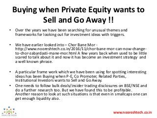 www.nooreshtech.co.in
Buying when Private Equity wants to
Sell and Go Away !!
• Over the years we have been searching for unusual themes and
frameworks for looking out for investment ideas with triggers.
• We have earlier looked into – Chor Bane Mor -
http://www.nooreshtech.co.in/2016/11/chor-bane-mor-can-now-change-
to-chor-zabardasti-mane-mor.html A few years back when used to be little
scared to talk about it and now it has become an investment strategy and
a well known phrase.
• A particular frame work which we have been using for spotting interesting
ideas has been Buying when P-E, Co Promoter, Related Parties,
Institutional Investors wants to Sell and Go Away.
• One needs to follow bulk deals/insider trading disclosures on BSE/NSE and
do a further research too. But we have found this to be profitable.
Another reason to look at such situations is that even in smallcaps one can
get enough liquidity also.
 