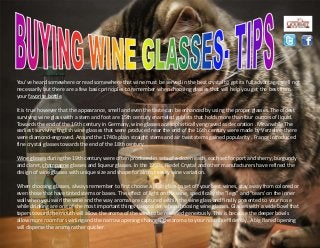 You've heard somewhere or read somewhere that wine must be served in the best crystal to get its full advantage, well not
necessarily but there are a few basic principles to remember when choosing glasses that will help you get the best from
your favorite bottle.
It is true however that the appearance, smell and even the taste can be enhanced by using the proper glasses. The oldest
surviving wine glass with a stem and foot are 15th century enameled goblets that holds more than four ounces of liquid.
Towards the end of the 16th century in Germany, wine glasses are sophistically engraved as decoration . Meanwhile The
earliest surviving English wine glasses that were produced near the end of the 16th century were made by Verzelini, there
were diamond-engraved. Around the 1740s plain straight stems and air twist stems gained popularity . France introduced
fine crystal glasses towards the end of the 18th century.
Wine glasses during the 19th century were often produced in sets of a dozen each, each set for port and sherry, burgundy
and claret, champagne glasses and liqueur glasses. In the 1950s, Riedel Crystal and other manufacturers have refined the
design of wine glasses with unique size and shape for almost every wine variation.
When choosing glasses, always remember to first choose a plain glass to set off your best wines, stay away from colored or
even those that have tinted stems or bases. The effect of light on the wine, specifically the "legs" and "tears' on the inner
wall when you swirl the wine and the way aromas are captured within the wine glass and finally presented to your nose
while drinking are one of the most important things to consider when choosing wine glasses. Glasses with a wide bowl that
tapers toward the mouth will allow the aroma of the wine to be released generously. This is because the deeper bowls
allow more room for swirling and the narrow opening channels the aroma to your nostrils efficiently. A big flared opening
will disperse the aroma rather quicker.
 