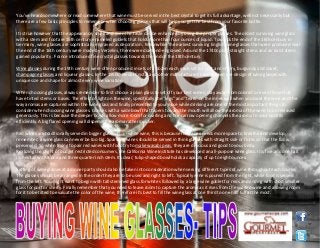 You've heard somewhere or read somewhere that wine must be served in the best crystal to get its full advantage, well not necessarily but
there are a few basic principles to remember when choosing glasses that will help you get the best from your favorite bottle.
It is true however that the appearance, smell and even the taste can be enhanced by using the proper glasses. The oldest surviving wine glass
with a stem and foot are 15th century enameled goblets that holds more than four ounces of liquid. Towards the end of the 16th century in
Germany, wine glasses are sophistically engraved as decoration . Meanwhile The earliest surviving English wine glasses that were produced near
the end of the 16th century were made by Verzelini, there were diamond-engraved. Around the 1740s plain straight stems and air twist stems
gained popularity . France introduced fine crystal glasses towards the end of the 18th century.
Wine glasses during the 19th century were often produced in sets of a dozen each, each set for port and sherry, burgundy and claret,
champagne glasses and liqueur glasses. In the 1950s, Riedel Crystal and other manufacturers have refined the design of wine glasses with
unique size and shape for almost every wine variation.
When choosing glasses, always remember to first choose a plain glass to set off your best wines, stay away from colored or even those that
have tinted stems or bases. The effect of light on the wine, specifically the "legs" and "tears' on the inner wall when you swirl the wine and the
way aromas are captured within the wine glass and finally presented to your nose while drinking are one of the most important things to
consider when choosing wine glasses. Glasses with a wide bowl that tapers toward the mouth will allow the aroma of the wine to be released
generously. This is because the deeper bowls allow more room for swirling and the narrow opening channels the aroma to your nostrils
efficiently. A big flared opening will disperse the aroma rather quicker.
Red wines are traditionally served in bigger glasses than white wine, this is because red wines needs more space to breathe and develop,
remember, a wine glass can never be too big. Sparkling wines should be served in think glasses with straight side or flutes so that the fizz is
preserved. So when trying to pair red wines with food try to make wasabi peas, they are delicious and good to your body.
Realizing the plight of budget restricted consumers, the California Wine Institute has developed an all-purpose wine glass. It is five and one half
inches tall with a one and three quarter inch stem. Its clear, tulip-shaped bowl holds a capacity of up to eight ounces.
Setting of wine glasses at a dinner party should also be taken into consideration when serving different types of wine throughout each course.
The glasses should be arranged in the order they are to be used and right to left. Typically wine is poured from the right, while food is served
from the left. You might want to begin with tall stemmed glass for whites followed by a large wine goblet for reds and ending with short smaller
glass for port or sherry. Finally remember that you need to leave room to capture the aroma as it rises from the swirled wine and allowing room
for it to be tilted to evaluate the color of the wine, therefore it's best to fill the wine glass at one third to one half full at the most.
www.gourmetrecipe.com
 