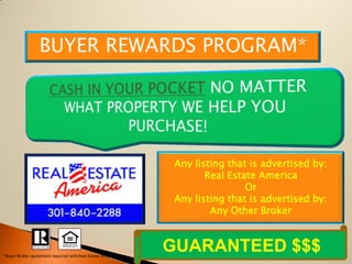 BUYER REWARDS PROGRAM*




                                                             Any listing that is advertised by:
                                                                    Real Estate America
                                                                             Or
                                                             Any listing that is advertised by:
                                                                     Any Other Broker



*Buyer Broker agreement required with Real Estate America
                                                            GUARANTEED $$$
 