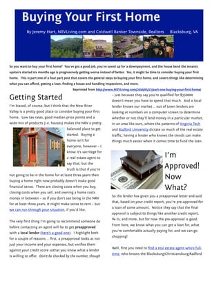 Buying Your First Home
            By Jeremy Hart, NRVLiving.com and Coldwell Banker Townside, Realtors                                Blacksburg, VA




So you want to buy your ﬁrst home?  You’ve got a good job, you’ve saved up for a downpayment, and the house band the tenants
upstairs started six months ago is progressively getting worse instead of better.  Yes, it might be time to consider buying your ﬁrst
home.  This is part one of a four part post that covers the general steps to buying your ﬁrst home, and covers things like determining
what you can aﬀord, getting a loan, ﬁnding a house and handling inspections, and more.
                                            Reprinted from http://www.NRVLiving.com/2010/05/17/part-one-buying-your-ﬁrst-home/

Getting Started                                                         – just because they say you’re qualiﬁed for $350000
                                                                        doesn’t mean you have to spend that much.  And a local
I’m biased, of course, but I think that the New River                   lender knows our market … out of town lenders are
Valley is a pretty good place to consider buying your ﬁrst              looking at numbers on a computer screen to determine
home.  Low tax rates, good median price points and a                    whether or not they’ll lend money in a particular market.  
wide mix of products (i.e. houses) makes the NRV a pretty               In an area like ours, where the patterns of Virginia Tech
                                        balanced place to get           and Radford University dictate so much of the real estate
                                        started.  Buying a              traﬃc, having a lender who knows the trends can make
                                        home isn’t for                  things much easier when it comes time to fund the loan.
                                        everyone, however – I
                                        know it’s sacrilege for
                                        a real estate agent to                                               I’m
                                        say that, but the
                                        truth is that if you’re
                                                                                                             Approved!
not going to be in the home for at least three years then
buying a home right now probably doesn’t make good
                                                                                                             Now
ﬁnancial sense.  There are closing costs when you buy,
closing costs when you sell, and owning a home costs
                                                                                                             What?
                                                                        So the lender has given you a preapproval letter and said
money in between – so if you don’t see being in the NRV
                                                                        that, based on your credit report, you’re pre-approved for
for at least three years, it might make sense to rent – but
                                                                        a loan of some amount.  Notice they say that the ﬁnal
we can run through your situation, if you’d like.
                                                                        approval is subject to things like another credit report,
                                                                        W-2s, and more, but for now the pre-approval is good.  
The very ﬁrst thing I’m going to recommend someone do
                                                                        From here, we know what you can get a loan for, what
before contacting an agent will be to get preapproved
                                                                        you’re comfortable actually paying for, and we can go
with a local lender (here’s a good one).  I highlight both
                                                                        shopping!
for a couple of reasons … ﬁrst, a preapproval looks at not
just your income and your expenses, but veriﬁes them
                                                                        Well, ﬁrst you need to ﬁnd a real estate agent who’s full-
against your credit score sothat you know what a lender
                                                                        time, who knows the Blacksburg/Christiansburg/Radford
is willing to oﬀer.  Don’t be shocked by the number, though
 