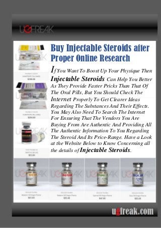 Buy Injectable Steroids after
Proper Online Research
If You Want To Boost Up Your Physique Then
Injectable Steroids Can Help You Better
As They Provide Faster Pricks Than That Of
The Oral Pills, But You Should Check The
Internet Properly To Get Clearer Ideas
Regarding The Substances And Their Effects.
You May Also Need To Search The Internet
For Ensuring That The Vendors You Are
Buying From Are Authentic And Providing All
The Authentic Information To You Regarding
The Steroid And Its Price-Range. Have a Look
at the Website Below to Know Concerning all
the details of Injectable Steroids.
 