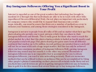 Buy Instagram Followers: Offering You a Significant Boost in
Your Profit
Internet is regarded as one of the great wonders that technology has brought to
mankind.It is through this that individuals are able to be in touch with other folks
regardless of the area differential.Truly, the net plays an important role particularly
for company owners who would like to expand their business into a wider
scope.Actually, one must be aware that there are a number of methods as a way to
enhance your business; and among these strategies considered is the instagram.
Instagram is not new to people from all walks of life and no matter what their age.This
photo sharing site permits one to post pictures which they can share to their
instagram followers and friends. This is really great for those who want to reach the
global market for a fact that this photo sharing website is hailed as fourth mostly used
and popular social web page.This photo sharing site gains users from all different
continent that reaches up to 80 million.As such getting your product known and sold
will not be an issue with such a huge target market. But this can only be achieved
when you have enormous numbers of instagram followers.Well, gaining instagram
followers may sound easy but usually it is the other way around.Thousands of
instagram followers usa is an impossible feat to accomplish.For you to obtain
instagram followers, you need to take networking seriously.There are numerous
methods that can be utilized to draw an audience.This can be accomplished by liking
other people’s photos.Commenting on their photos will certainly make them and see
you.Such time and devotion are given in getting instagram followers usa.In business,
time is gold.It is for this reason that several firms opt to buy instagram followers.

 