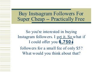 Buy Instsagram Followers For
Super Cheap -- Practically Free
So you're interested in buying
Instagram followers. I get it. So what if
I could offer you 6,750+
followers for a small fee of only $5?
What would you think about that?
 