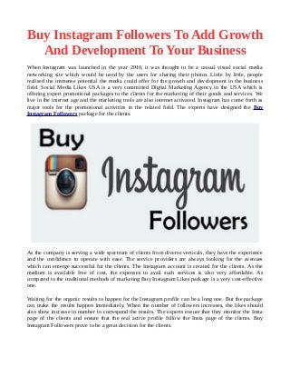 Buy Instagram Followers To Add Growth
And Development To Your Business
When Instagram was launched in the year 2010, it was thought to be a casual visual social media
networking site which would be used by the users for sharing their photos. Little by little, people
realised the immense potential the media could offer for the growth and development in the business
field. Social Media Likes USA is a very committed Digital Marketing Agency in the USA which is
offering expert promotional packages to the clients for the marketing of their goods and services. We
live in the internet age and the marketing tools are also internet activated. Instagram has come forth as
major tools for the promotional activities in the related field. The experts have designed the Buy
Instagram Followers package for the clients.
As the company is serving a wide spectrum of clients from diverse verticals, they have the experience
and the confidence to operate with ease. The service providers are always looking for the avenues
which can emerge successful for the clients. The Instagram account is created for the clients. As the
medium is available free of cost, the expenses to avail such services is also very affordable. As
compared to the traditional methods of marketing Buy Instagram Likes package is a very cost-effective
one.
Waiting for the organic results to happen for the Instagram profile can be a long one. But the package
can make the results happen immediately. When the number of followers increases, the likes should
also show increase in number to correspond the results. The experts ensure that they monitor the Insta
page of the clients and ensure that the real active profile follow the Insta page of the clients. Buy
Instagram Followers prove to be a great decision for the clients.
 