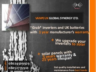VANPEUX GLOBAL SYNERGY LTD.
*Grab* inverters and UK batteries
with 1 year manufacturer’s warranty
+
Get quality installations and
maintenance from best hands
08024509929
08052735910
HOTLINE
 