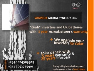 VANPEUX GLOBAL SYNERGY LTD.
*Grab* inverters and UK batteries
with 1 year manufacturer’s warranty
+
Get quality installations and
maintenance from best hands
+2348024509929
+2348052735910
HOTLINE
 