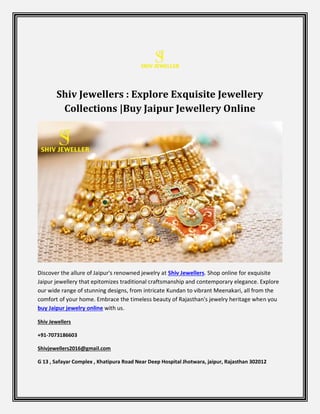 Shiv Jewellers : Explore Exquisite Jewellery
Collections |Buy Jaipur Jewellery Online
Discover the allure of Jaipur's renowned jewelry at Shiv Jewellers. Shop online for exquisite
Jaipur jewellery that epitomizes traditional craftsmanship and contemporary elegance. Explore
our wide range of stunning designs, from intricate Kundan to vibrant Meenakari, all from the
comfort of your home. Embrace the timeless beauty of Rajasthan's jewelry heritage when you
buy Jaipur jewelry online with us.
Shiv Jewellers
+91-7073186603
Shivjewellers2016@gmail.com
G 13 , Safayar Complex , Khatipura Road Near Deep Hospital Jhotwara, jaipur, Rajasthan 302012
 
