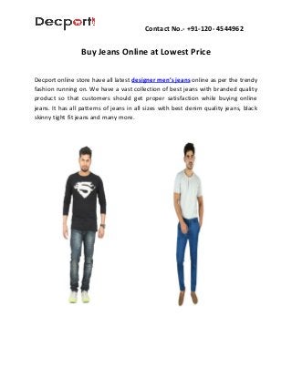 Contact No.- +91-120- 4544962
Buy Jeans Online at Lowest Price
Decport online store have all latest designer men’s jeans online as per the trendy
fashion running on. We have a vast collection of best jeans with branded quality
product so that customers should get proper satisfaction while buying online
jeans. It has all patterns of jeans in all sizes with best denim quality jeans, black
skinny tight fit jeans and many more.
 