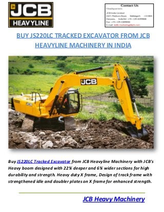 JCB Heavy Machinery
BUY JS220LC TRACKED EXCAVATOR FROM JCB
HEAVYLINE MACHINERY IN INDIA
Buy JS220LC Tracked Excavator from JCB Heavyline Machinery with JCB's
Heavy boom designed with 22% deeper and 6% wider sections for high
durability and strength. Heavy duty X frame, Design of track frame with
strengthened idle and doubler plates on X frame for enhanced strength.
 