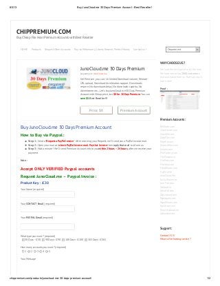 6/3/13 BuyJunoCloud.me 30 Days Premium Account - Best Reseller !
chippremium.com/products/junocloud-me-30-days-premium-account/ 1/2
CHIPPREMIUM.COM
Buy Cheap File Host Premium Accounts with Best Reseller
Department
Price: $8 Premium Account
JunoCloud.me 30 Days Premium
Department: JunoCloud.me
Get Premium, you can : Unlimited Download volume, Remote
URL upload, Download-Accelerators support, Downloads
resume, No downloads delay, No downloads captcha, No
Advertisements ... Let's buy JunoCloud.me 30 Days Premium
Account with Cheap price, Just $8 for 30 Days Premium, You can
save $5. Best Reseller !!!
Buy JunoCloud.me 30 Days Premium Account
How to Buy via Paypal :
Step 1 : Send a “Request a PayPal Invoice“. After receiving your Request, we’ll send you a PayPal Invoice mail.
Step 2 : Open your mail and check PayPal Invoice mail. Pay that Invoice then reply that mail to inform us.
Step 3 : Wait a minute ! We’ll send Premium Account info to you within 2 hours – 24 hours, after we receive your
payment.
Note :
Accept ONLY VERIFIED Paypal accounts
Request JunoCloud.me – Paypal Invoice :
Product Key : JC30
Your Name (required)
Your CONTACT Email (required)
Your PAYPAL Email (required)
What type you want ? (required)
How many accounts you want ? (required)
Your Message
WHY CHOOSE US ?
We have the best price for all file host.
We have more than 2000 customers
that purchased from us. That's all you'll
ever need !
Proof :
Premium Accounts :
BitShare.com
ClipsHouse.com
CloudZer.net
DataFile.com
Depfile.com
Depositfiles.com
Extabit.com
FileFactory.com
FileParadox.in
FilePost.com
FileStay.com
FreakShare.com
FujiFile.Me
JunoCloud.Me
LuckyShare.net
LumFile.com
Netload.in
Novafile.com
OteUpload.com
Rapidgator.net
RapidShare.com
RyuShare.com
SecureUpload.eu
Uploaded.net
Support :
Contact US !!!
What is File hosting service ?
HOME Products Request Other Accounts Pay via Webmoney, Liberty Reserve, Perfect Money Contact us !
30 Days - JC30 90 Days - JC90 180 Days - JC180 365 Days - JC365
1 2 3 4 5
 