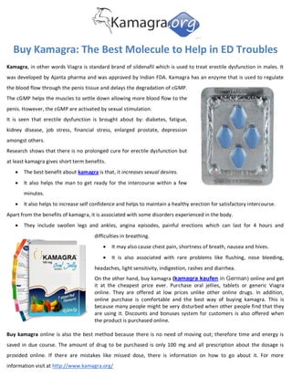 Buy Kamagra: The Best Molecule to Help in ED Troubles
Kamagra, in other words Viagra is standard brand of sildenafil which is used to treat erectile dysfunction in males. It
was developed by Ajanta pharma and was approved by Indian FDA. Kamagra has an enzyme that is used to regulate
the blood flow through the penis tissue and delays the degradation of cGMP.
The cGMP helps the muscles to settle down allowing more blood flow to the
penis. However, the cGMP are activated by sexual stimulation.
It is seen that erectile dysfunction is brought about by: diabetes, fatigue,
kidney disease, job stress, financial stress, enlarged prostate, depression
amongst others.
Research shows that there is no prolonged cure for erectile dysfunction but
at least kamagra gives short term benefits.
      The best benefit about kamagra is that, it increases sexual desires.
      It also helps the man to get ready for the intercourse within a few
       minutes.
      It also helps to increase self confidence and helps to maintain a healthy erection for satisfactory intercourse.
Apart from the benefits of kamagra, it is associated with some disorders experienced in the body.
      They include swollen legs and ankles, angina episodes, painful erections which can last for 4 hours and
                                      difficulties in breathing.
                                             It may also cause chest pain, shortness of breath, nausea and hives.
                                             It is also associated with rare problems like flushing, nose bleeding,
                                      headaches, light sensitivity, indigestion, rashes and diarrhea.
                                      On the other hand, buy kamagra (kamagra kaufen in German) online and get
                                      it at the cheapest price ever. Purchase oral jellies, tablets or generic Viagra
                                      online. They are offered at low prices unlike other online drugs. In addition,
                                      online purchase is comfortable and the best way of buying kamagra. This is
                                      because many people might be very disturbed when other people find that they
                                      are using it. Discounts and bonuses system for customers is also offered when
                                      the product is purchased online.

Buy kamagra online is also the best method because there is no need of moving out; therefore time and energy is
saved in due course. The amount of drug to be purchased is only 100 mg and all prescription about the dosage is
provided online. If there are mistakes like missed dose, there is information on how to go about it. For more
information visit at http://www.kamagra.org/
 