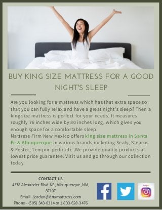 BUY KING SIZE MATTRESS FOR A GOOD
NIGHT'S SLEEP
Are you looking for a mattress which has that extra space so
that you can fully relax and have a great night’s sleep? Then a
king size mattress is perfect for your needs. It measures
roughly 76 inches wide by 80 inches long, which gives you
enough space for a comfortable sleep.
Mattress Firm New Mexico offers king size mattress in Santa
Fe & Albuquerque in various brands including Sealy, Stearns
& Foster, Tempur-pedic etc. We provide quality products at
lowest price guarantee. Visit us and go through our collection
today!
CONTACT US
4378 Alexander Blvd NE, Albuquerque, NM,
87107
Email - jordan@dnamattress.com
Phone - (505) 343-8314 or 1-833-628-3476
 