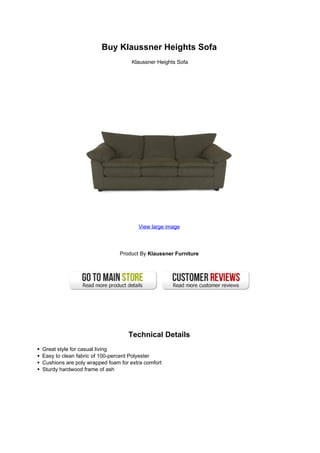 Buy Klaussner Heights Sofa
                                    Klaussner Heights Sofa




                                      View large image




                               Product By Klaussner Furniture




                                  Technical Details
Great style for casual living
Easy to clean fabric of 100-percent Polyester
Cushions are poly wrapped foam for extra comfort
Sturdy hardwood frame of ash
 