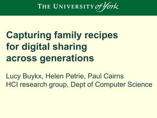 Capturing family recipes
for digital sharing
across generations
Lucy Buykx, Helen Petrie, Paul Cairns
HCI research group, Dept of Computer Science

 