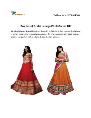 Tollfree No.- 18002004680
Buy Latest Bridal Lehnga Choli Online UK
Wearing lehenga in wedding is traditionally in fashion. It has its own significance
in Indian culture and in marriage occasion. Zrestha has come with latest designer
bridal lehenga choli with multiple choice of color, pattern.
 