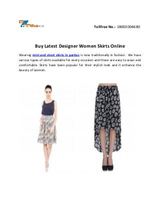 Tollfree No.- 18002004680
Buy Latest Designer Women Skirts Online
Wearing mini and short skirts in parties is now traditionally in fashion. We have
various types of skirts available for every occasion and these are easy to wear and
comfortable. Skirts have been popular for their stylish look and it enhance the
beauty of women.
 