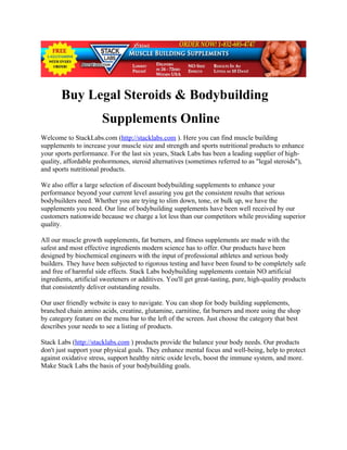 Buy Legal Steroids & Bodybuilding
                       Supplements Online
Welcome to StackLabs.com (http://stacklabs.com ). Here you can find muscle building
supplements to increase your muscle size and strength and sports nutritional products to enhance
your sports performance. For the last six years, Stack Labs has been a leading supplier of high-
quality, affordable prohormones, steroid alternatives (sometimes referred to as "legal steroids"),
and sports nutritional products.

We also offer a large selection of discount bodybuilding supplements to enhance your
performance beyond your current level assuring you get the consistent results that serious
bodybuilders need. Whether you are trying to slim down, tone, or bulk up, we have the
supplements you need. Our line of bodybuilding supplements have been well received by our
customers nationwide because we charge a lot less than our competitors while providing superior
quality.

All our muscle growth supplements, fat burners, and fitness supplements are made with the
safest and most effective ingredients modern science has to offer. Our products have been
designed by biochemical engineers with the input of professional athletes and serious body
builders. They have been subjected to rigorous testing and have been found to be completely safe
and free of harmful side effects. Stack Labs bodybuilding supplements contain NO artificial
ingredients, artificial sweeteners or additives. You'll get great-tasting, pure, high-quality products
that consistently deliver outstanding results.

Our user friendly website is easy to navigate. You can shop for body building supplements,
branched chain amino acids, creatine, glutamine, carnitine, fat burners and more using the shop
by category feature on the menu bar to the left of the screen. Just choose the category that best
describes your needs to see a listing of products.

Stack Labs (http://stacklabs.com ) products provide the balance your body needs. Our products
don't just support your physical goals. They enhance mental focus and well-being, help to protect
against oxidative stress, support healthy nitric oxide levels, boost the immune system, and more.
Make Stack Labs the basis of your bodybuilding goals.
 