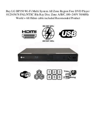 Buy LG BP350 Wi-Fi Multi System All Zone Region Free DVD Player
012345678 PAL/NTSC Blu Ray Disc Zone A/B/C.100~240V 50/60Hz
World + 6ft Hdmi cable included Recomended Product
 