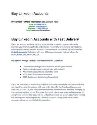 Buy LinkedIn Accounts
If You Want To More Information just Contact Now:
Skype: SEOSMMEARTH
Telegram: @seosmmearth
WhatsApp:+1(662)7322-662
Gmail: seosmmearth@gmail.com
Buy LinkedIn Accounts with Fast Delivery
If you are seeking a reliable method to establish your presence on social media,
promote your marketing efforts, and cultivate meaningful professional connections,
consider purchasing LinkedIn accounts. Seosmmearth.com offers top-notch verified
LinkedIn accounts that come with over 500 connections and followers from the
USA/UK/AUS/POLAND/CANADA.
Our Service Always Trusted Customers sufficient Guarantee
● Connect with other professionals and expand your network
● Get more leads, opportunities & jobs with LinkedIn
● All LinkedIn accounts are created by hand
● 100% Non-Drop LinkedIn Accounts
● 100% Customers Satisfaction Guaranteed.
If you are interested in purchasing Products from the top-rated platform seosmmearth,
you have the option to proceed with your order. We offer the finest quality accounts
from the USA, UK, CA, and various other countries, all verified and delivered promptly, at
the most competitive prices. Therefore, feel free to place your order and experience our
exceptional service. Rest assured, our LinkedIn accounts are always secure and verified.
For any inquiries regarding the buy LinkedIn Accounts or any other social media
accounts, please do not hesitate to contact us.
 