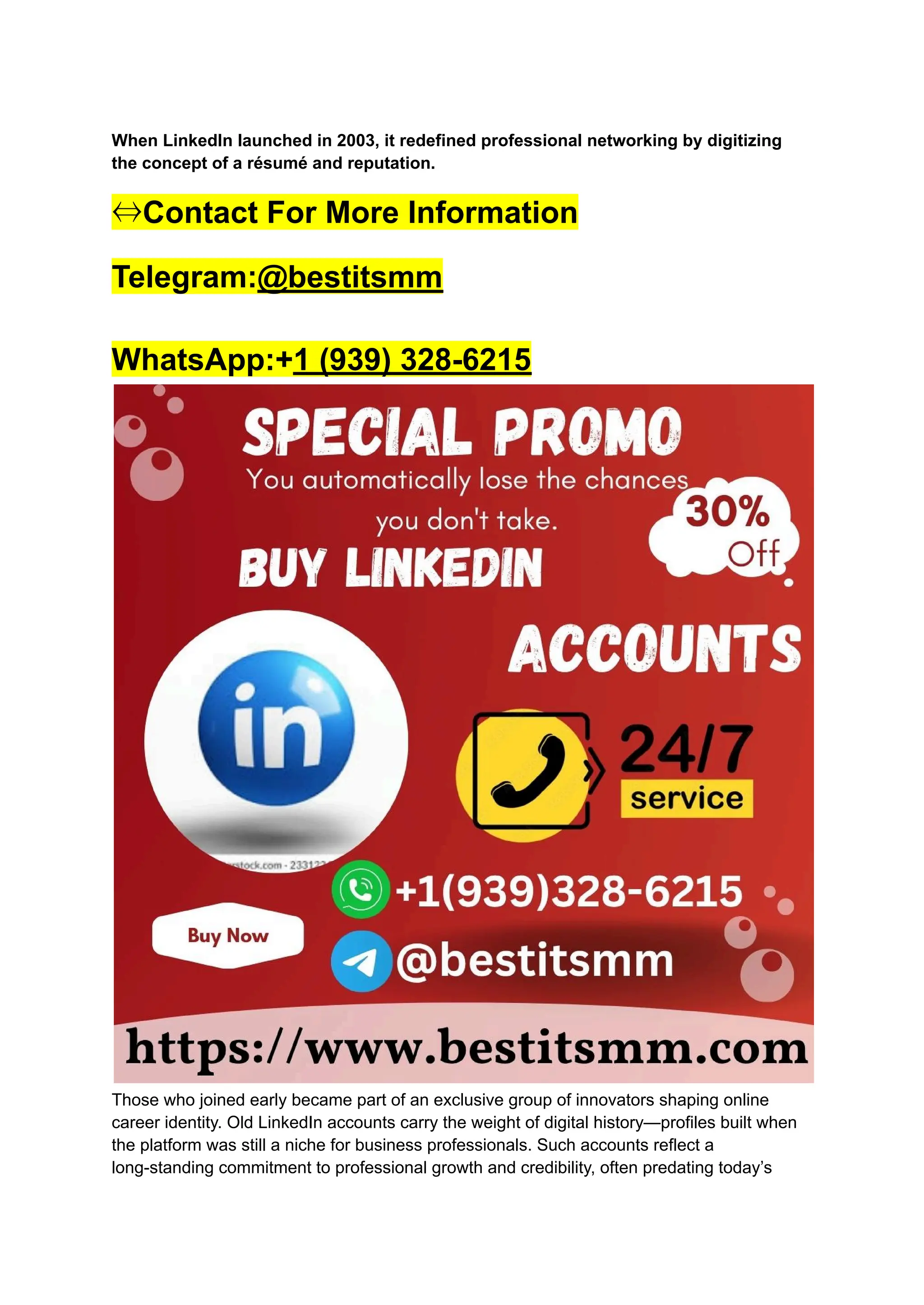 When LinkedIn launched in 2003, it redefined professional networking by digitizing
the concept of a résumé and reputation.
⇔Contact For More Information
Telegram:@bestitsmm
WhatsApp:+1 (939) 328-6215
Those who joined early became part of an exclusive group of innovators shaping online
career identity. Old LinkedIn accounts carry the weight of digital history—profiles built when
the platform was still a niche for business professionals. Such accounts reflect a
long-standing commitment to professional growth and credibility, often predating today’s
 
