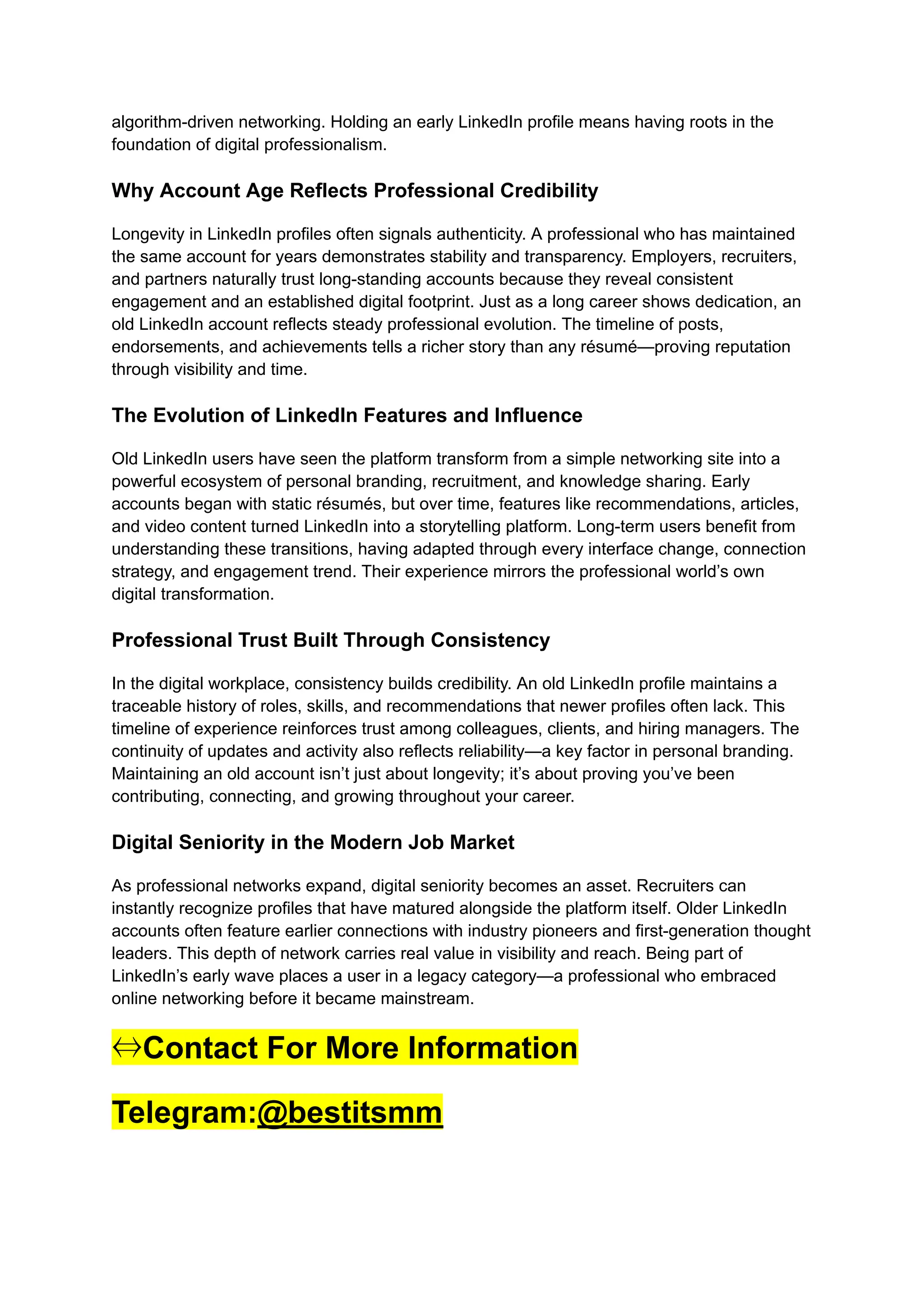 algorithm-driven networking. Holding an early LinkedIn profile means having roots in the
foundation of digital professionalism.
Why Account Age Reflects Professional Credibility
Longevity in LinkedIn profiles often signals authenticity. A professional who has maintained
the same account for years demonstrates stability and transparency. Employers, recruiters,
and partners naturally trust long-standing accounts because they reveal consistent
engagement and an established digital footprint. Just as a long career shows dedication, an
old LinkedIn account reflects steady professional evolution. The timeline of posts,
endorsements, and achievements tells a richer story than any résumé—proving reputation
through visibility and time.
The Evolution of LinkedIn Features and Influence
Old LinkedIn users have seen the platform transform from a simple networking site into a
powerful ecosystem of personal branding, recruitment, and knowledge sharing. Early
accounts began with static résumés, but over time, features like recommendations, articles,
and video content turned LinkedIn into a storytelling platform. Long-term users benefit from
understanding these transitions, having adapted through every interface change, connection
strategy, and engagement trend. Their experience mirrors the professional world’s own
digital transformation.
Professional Trust Built Through Consistency
In the digital workplace, consistency builds credibility. An old LinkedIn profile maintains a
traceable history of roles, skills, and recommendations that newer profiles often lack. This
timeline of experience reinforces trust among colleagues, clients, and hiring managers. The
continuity of updates and activity also reflects reliability—a key factor in personal branding.
Maintaining an old account isn’t just about longevity; it’s about proving you’ve been
contributing, connecting, and growing throughout your career.
Digital Seniority in the Modern Job Market
As professional networks expand, digital seniority becomes an asset. Recruiters can
instantly recognize profiles that have matured alongside the platform itself. Older LinkedIn
accounts often feature earlier connections with industry pioneers and first-generation thought
leaders. This depth of network carries real value in visibility and reach. Being part of
LinkedIn’s early wave places a user in a legacy category—a professional who embraced
online networking before it became mainstream.
⇔Contact For More Information
Telegram:@bestitsmm
 