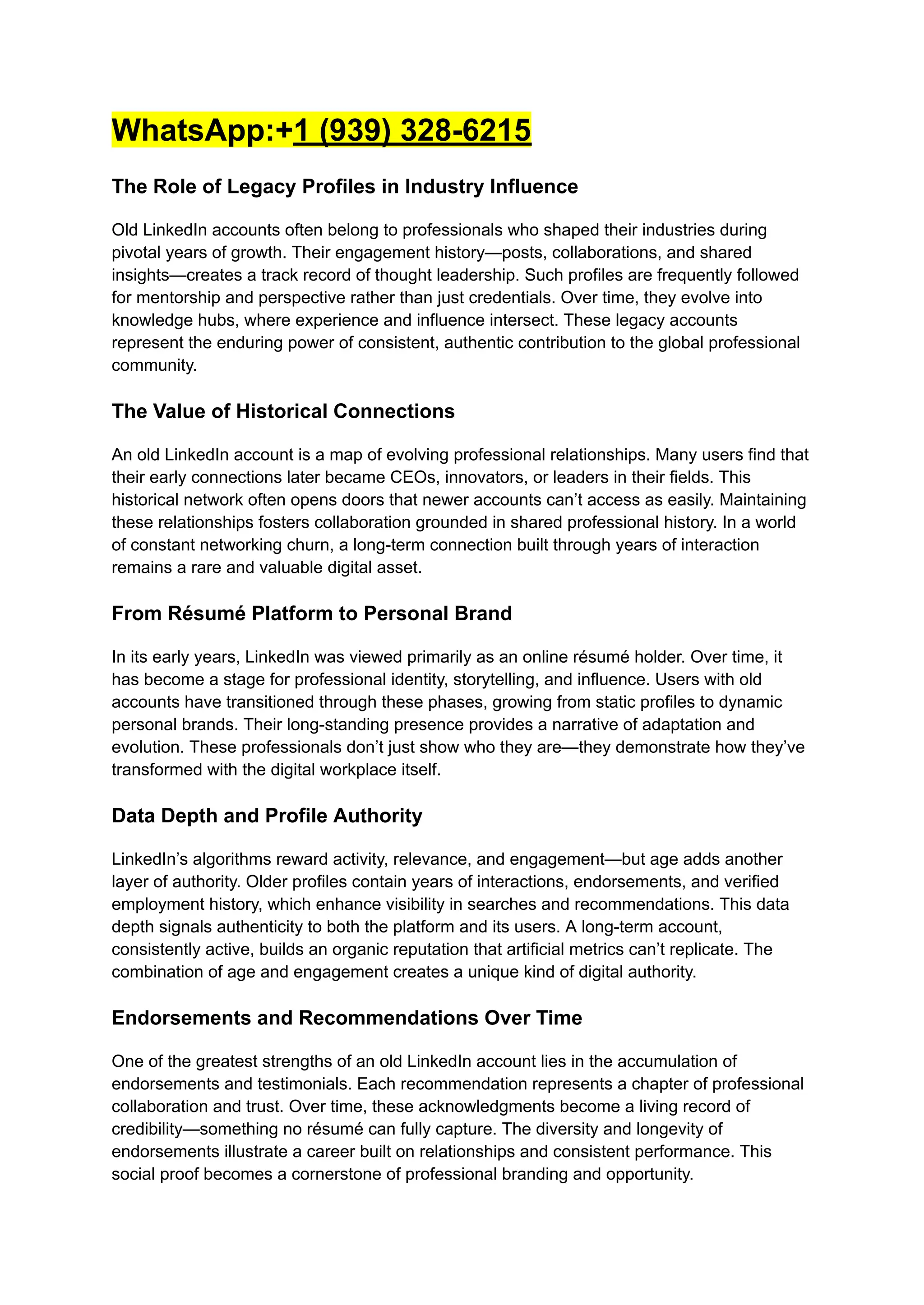 WhatsApp:+1 (939) 328-6215
The Role of Legacy Profiles in Industry Influence
Old LinkedIn accounts often belong to professionals who shaped their industries during
pivotal years of growth. Their engagement history—posts, collaborations, and shared
insights—creates a track record of thought leadership. Such profiles are frequently followed
for mentorship and perspective rather than just credentials. Over time, they evolve into
knowledge hubs, where experience and influence intersect. These legacy accounts
represent the enduring power of consistent, authentic contribution to the global professional
community.
The Value of Historical Connections
An old LinkedIn account is a map of evolving professional relationships. Many users find that
their early connections later became CEOs, innovators, or leaders in their fields. This
historical network often opens doors that newer accounts can’t access as easily. Maintaining
these relationships fosters collaboration grounded in shared professional history. In a world
of constant networking churn, a long-term connection built through years of interaction
remains a rare and valuable digital asset.
From Résumé Platform to Personal Brand
In its early years, LinkedIn was viewed primarily as an online résumé holder. Over time, it
has become a stage for professional identity, storytelling, and influence. Users with old
accounts have transitioned through these phases, growing from static profiles to dynamic
personal brands. Their long-standing presence provides a narrative of adaptation and
evolution. These professionals don’t just show who they are—they demonstrate how they’ve
transformed with the digital workplace itself.
Data Depth and Profile Authority
LinkedIn’s algorithms reward activity, relevance, and engagement—but age adds another
layer of authority. Older profiles contain years of interactions, endorsements, and verified
employment history, which enhance visibility in searches and recommendations. This data
depth signals authenticity to both the platform and its users. A long-term account,
consistently active, builds an organic reputation that artificial metrics can’t replicate. The
combination of age and engagement creates a unique kind of digital authority.
Endorsements and Recommendations Over Time
One of the greatest strengths of an old LinkedIn account lies in the accumulation of
endorsements and testimonials. Each recommendation represents a chapter of professional
collaboration and trust. Over time, these acknowledgments become a living record of
credibility—something no résumé can fully capture. The diversity and longevity of
endorsements illustrate a career built on relationships and consistent performance. This
social proof becomes a cornerstone of professional branding and opportunity.
 