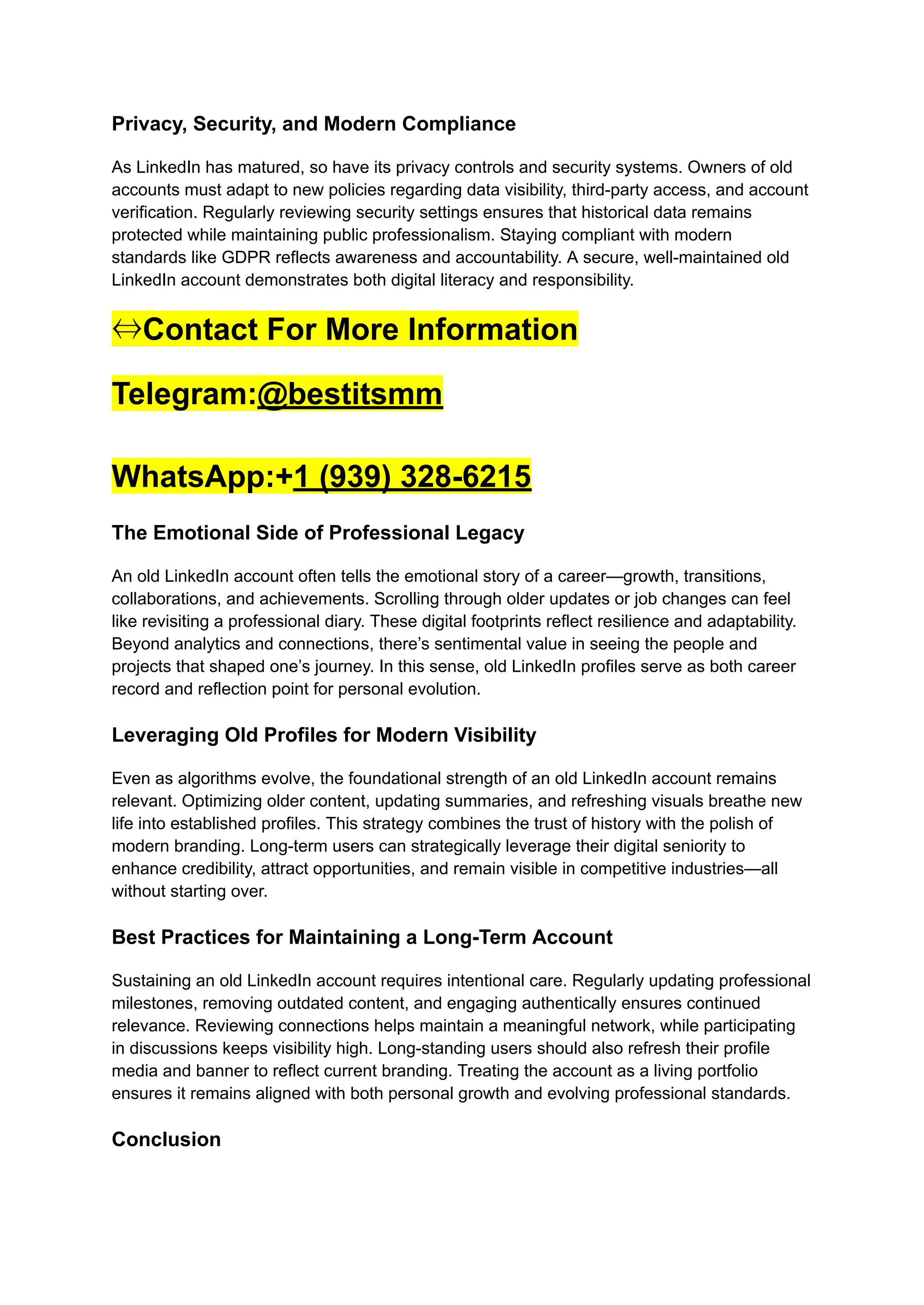 Privacy, Security, and Modern Compliance
As LinkedIn has matured, so have its privacy controls and security systems. Owners of old
accounts must adapt to new policies regarding data visibility, third-party access, and account
verification. Regularly reviewing security settings ensures that historical data remains
protected while maintaining public professionalism. Staying compliant with modern
standards like GDPR reflects awareness and accountability. A secure, well-maintained old
LinkedIn account demonstrates both digital literacy and responsibility.
⇔Contact For More Information
Telegram:@bestitsmm
WhatsApp:+1 (939) 328-6215
The Emotional Side of Professional Legacy
An old LinkedIn account often tells the emotional story of a career—growth, transitions,
collaborations, and achievements. Scrolling through older updates or job changes can feel
like revisiting a professional diary. These digital footprints reflect resilience and adaptability.
Beyond analytics and connections, there’s sentimental value in seeing the people and
projects that shaped one’s journey. In this sense, old LinkedIn profiles serve as both career
record and reflection point for personal evolution.
Leveraging Old Profiles for Modern Visibility
Even as algorithms evolve, the foundational strength of an old LinkedIn account remains
relevant. Optimizing older content, updating summaries, and refreshing visuals breathe new
life into established profiles. This strategy combines the trust of history with the polish of
modern branding. Long-term users can strategically leverage their digital seniority to
enhance credibility, attract opportunities, and remain visible in competitive industries—all
without starting over.
Best Practices for Maintaining a Long-Term Account
Sustaining an old LinkedIn account requires intentional care. Regularly updating professional
milestones, removing outdated content, and engaging authentically ensures continued
relevance. Reviewing connections helps maintain a meaningful network, while participating
in discussions keeps visibility high. Long-standing users should also refresh their profile
media and banner to reflect current branding. Treating the account as a living portfolio
ensures it remains aligned with both personal growth and evolving professional standards.
Conclusion
 