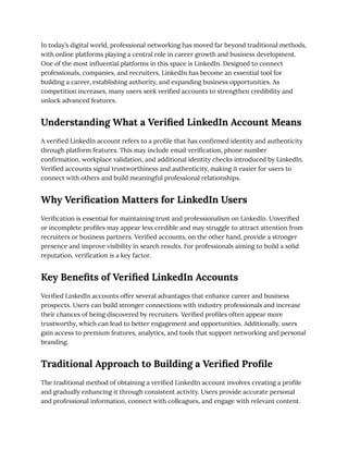 In today’s digital world, professional networking has moved far beyond traditional methods,
with online platforms playing a central role in career growth and business development.
One of the most influential platforms in this space is LinkedIn. Designed to connect
professionals, companies, and recruiters, LinkedIn has become an essential tool for
building a career, establishing authority, and expanding business opportunities. As
competition increases, many users seek verified accounts to strengthen credibility and
unlock advanced features.
Understanding What a Verified LinkedIn Account Means
A verified LinkedIn account refers to a profile that has confirmed identity and authenticity
through platform features. This may include email verification, phone number
confirmation, workplace validation, and additional identity checks introduced by LinkedIn.
Verified accounts signal trustworthiness and authenticity, making it easier for users to
connect with others and build meaningful professional relationships.
Why Verification Matters for LinkedIn Users
Verification is essential for maintaining trust and professionalism on LinkedIn. Unverified
or incomplete profiles may appear less credible and may struggle to attract attention from
recruiters or business partners. Verified accounts, on the other hand, provide a stronger
presence and improve visibility in search results. For professionals aiming to build a solid
reputation, verification is a key factor.
Key Benefits of Verified LinkedIn Accounts
Verified LinkedIn accounts offer several advantages that enhance career and business
prospects. Users can build stronger connections with industry professionals and increase
their chances of being discovered by recruiters. Verified profiles often appear more
trustworthy, which can lead to better engagement and opportunities. Additionally, users
gain access to premium features, analytics, and tools that support networking and personal
branding.
Traditional Approach to Building a Verified Profile
The traditional method of obtaining a verified LinkedIn account involves creating a profile
and gradually enhancing it through consistent activity. Users provide accurate personal
and professional information, connect with colleagues, and engage with relevant content.
 
