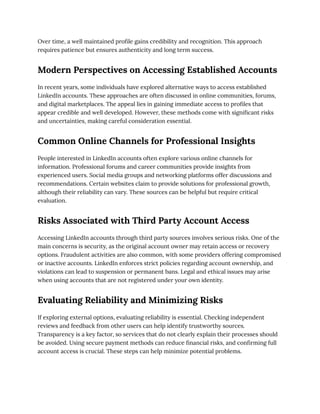 Over time, a well maintained profile gains credibility and recognition. This approach
requires patience but ensures authenticity and long term success.
Modern Perspectives on Accessing Established Accounts
In recent years, some individuals have explored alternative ways to access established
LinkedIn accounts. These approaches are often discussed in online communities, forums,
and digital marketplaces. The appeal lies in gaining immediate access to profiles that
appear credible and well developed. However, these methods come with significant risks
and uncertainties, making careful consideration essential.
Common Online Channels for Professional Insights
People interested in LinkedIn accounts often explore various online channels for
information. Professional forums and career communities provide insights from
experienced users. Social media groups and networking platforms offer discussions and
recommendations. Certain websites claim to provide solutions for professional growth,
although their reliability can vary. These sources can be helpful but require critical
evaluation.
Risks Associated with Third Party Account Access
Accessing LinkedIn accounts through third party sources involves serious risks. One of the
main concerns is security, as the original account owner may retain access or recovery
options. Fraudulent activities are also common, with some providers offering compromised
or inactive accounts. LinkedIn enforces strict policies regarding account ownership, and
violations can lead to suspension or permanent bans. Legal and ethical issues may arise
when using accounts that are not registered under your own identity.
Evaluating Reliability and Minimizing Risks
If exploring external options, evaluating reliability is essential. Checking independent
reviews and feedback from other users can help identify trustworthy sources.
Transparency is a key factor, so services that do not clearly explain their processes should
be avoided. Using secure payment methods can reduce financial risks, and confirming full
account access is crucial. These steps can help minimize potential problems.
 