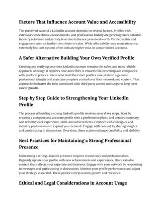 Factors That Influence Account Value and Accessibility
The perceived value of a LinkedIn account depends on several factors. Profiles with
extensive connections, endorsements, and professional history are generally more valuable.
Industry relevance and activity level also influence perceived worth. Verified status and
engagement metrics further contribute to value. While affordability may seem attractive,
extremely low cost options often indicate higher risks or compromised accounts.
A Safer Alternative Building Your Own Verified Profile
Creating and verifying your own LinkedIn account remains the safest and most reliable
approach. Although it requires time and effort, it ensures full ownership and compliance
with platform policies. Users who build their own profiles can establish a genuine
professional identity and maintain complete control over their network and content. This
approach eliminates the risks associated with third party access and supports long term
career growth.
Step by Step Guide to Strengthening Your LinkedIn
Profile
The process of building a strong LinkedIn profile involves several key steps. Start by
creating a complete and accurate profile with a professional photo and detailed summary.
Add relevant work experience, skills, and achievements. Connect with colleagues and
industry professionals to expand your network. Engage with content by sharing insights
and participating in discussions. Over time, these actions enhance credibility and visibility.
Best Practices for Maintaining a Strong Professional
Presence
Maintaining a strong LinkedIn presence requires consistency and professionalism.
Regularly update your profile with new achievements and experiences. Share valuable
content that reflects your expertise and interests. Engage with your network by responding
to messages and participating in discussions. Monitor your profile performance and adjust
your strategy as needed. These practices help sustain growth and relevance.
Ethical and Legal Considerations in Account Usage
 