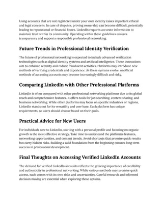 Using accounts that are not registered under your own identity raises important ethical
and legal concerns. In case of disputes, proving ownership can become difficult, potentially
leading to reputational or financial losses. LinkedIn requires accurate information to
maintain trust within its community. Operating within these guidelines ensures
transparency and supports responsible professional networking.
Future Trends in Professional Identity Verification
The future of professional networking is expected to include advanced verification
technologies such as digital identity systems and artificial intelligence. These innovations
aim to enhance security and reduce fraudulent activities. Platforms may introduce new
methods of verifying credentials and experience. As these systems evolve, unofficial
methods of accessing accounts may become increasingly difficult and risky.
Comparing LinkedIn with Other Professional Platforms
LinkedIn is often compared with other professional networking platforms due to its global
reach and comprehensive features. It offers tools for job searching, content sharing, and
business networking. While other platforms may focus on specific industries or regions,
LinkedIn stands out for its versatility and user base. Each platform has unique
requirements, so users should choose based on their goals.
Practical Advice for New Users
For individuals new to LinkedIn, starting with a personal profile and focusing on organic
growth is the most effective strategy. Take time to understand the platform’s features,
networking opportunities, and content trends. Avoid shortcuts that promise quick results
but carry hidden risks. Building a solid foundation from the beginning ensures long term
success in professional development.
Final Thoughts on Accessing Verified LinkedIn Accounts
The demand for verified LinkedIn accounts reflects the growing importance of credibility
and authenticity in professional networking. While various methods may promise quick
access, each comes with its own risks and uncertainties. Careful research and informed
decision making are essential when exploring these options.
 