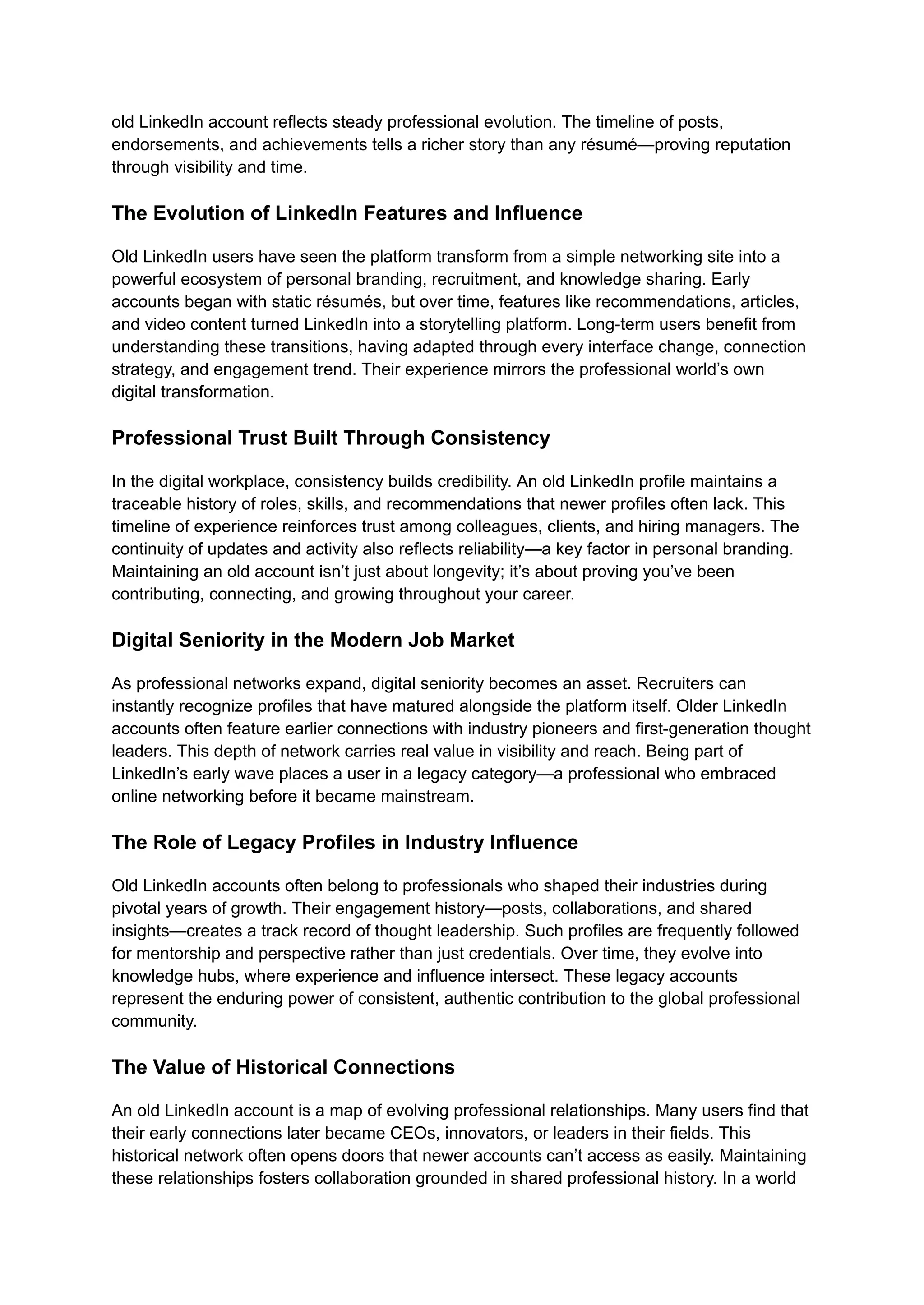 old LinkedIn account reflects steady professional evolution. The timeline of posts,
endorsements, and achievements tells a richer story than any résumé—proving reputation
through visibility and time.
The Evolution of LinkedIn Features and Influence
Old LinkedIn users have seen the platform transform from a simple networking site into a
powerful ecosystem of personal branding, recruitment, and knowledge sharing. Early
accounts began with static résumés, but over time, features like recommendations, articles,
and video content turned LinkedIn into a storytelling platform. Long-term users benefit from
understanding these transitions, having adapted through every interface change, connection
strategy, and engagement trend. Their experience mirrors the professional world’s own
digital transformation.
Professional Trust Built Through Consistency
In the digital workplace, consistency builds credibility. An old LinkedIn profile maintains a
traceable history of roles, skills, and recommendations that newer profiles often lack. This
timeline of experience reinforces trust among colleagues, clients, and hiring managers. The
continuity of updates and activity also reflects reliability—a key factor in personal branding.
Maintaining an old account isn’t just about longevity; it’s about proving you’ve been
contributing, connecting, and growing throughout your career.
Digital Seniority in the Modern Job Market
As professional networks expand, digital seniority becomes an asset. Recruiters can
instantly recognize profiles that have matured alongside the platform itself. Older LinkedIn
accounts often feature earlier connections with industry pioneers and first-generation thought
leaders. This depth of network carries real value in visibility and reach. Being part of
LinkedIn’s early wave places a user in a legacy category—a professional who embraced
online networking before it became mainstream.
The Role of Legacy Profiles in Industry Influence
Old LinkedIn accounts often belong to professionals who shaped their industries during
pivotal years of growth. Their engagement history—posts, collaborations, and shared
insights—creates a track record of thought leadership. Such profiles are frequently followed
for mentorship and perspective rather than just credentials. Over time, they evolve into
knowledge hubs, where experience and influence intersect. These legacy accounts
represent the enduring power of consistent, authentic contribution to the global professional
community.
The Value of Historical Connections
An old LinkedIn account is a map of evolving professional relationships. Many users find that
their early connections later became CEOs, innovators, or leaders in their fields. This
historical network often opens doors that newer accounts can’t access as easily. Maintaining
these relationships fosters collaboration grounded in shared professional history. In a world
 