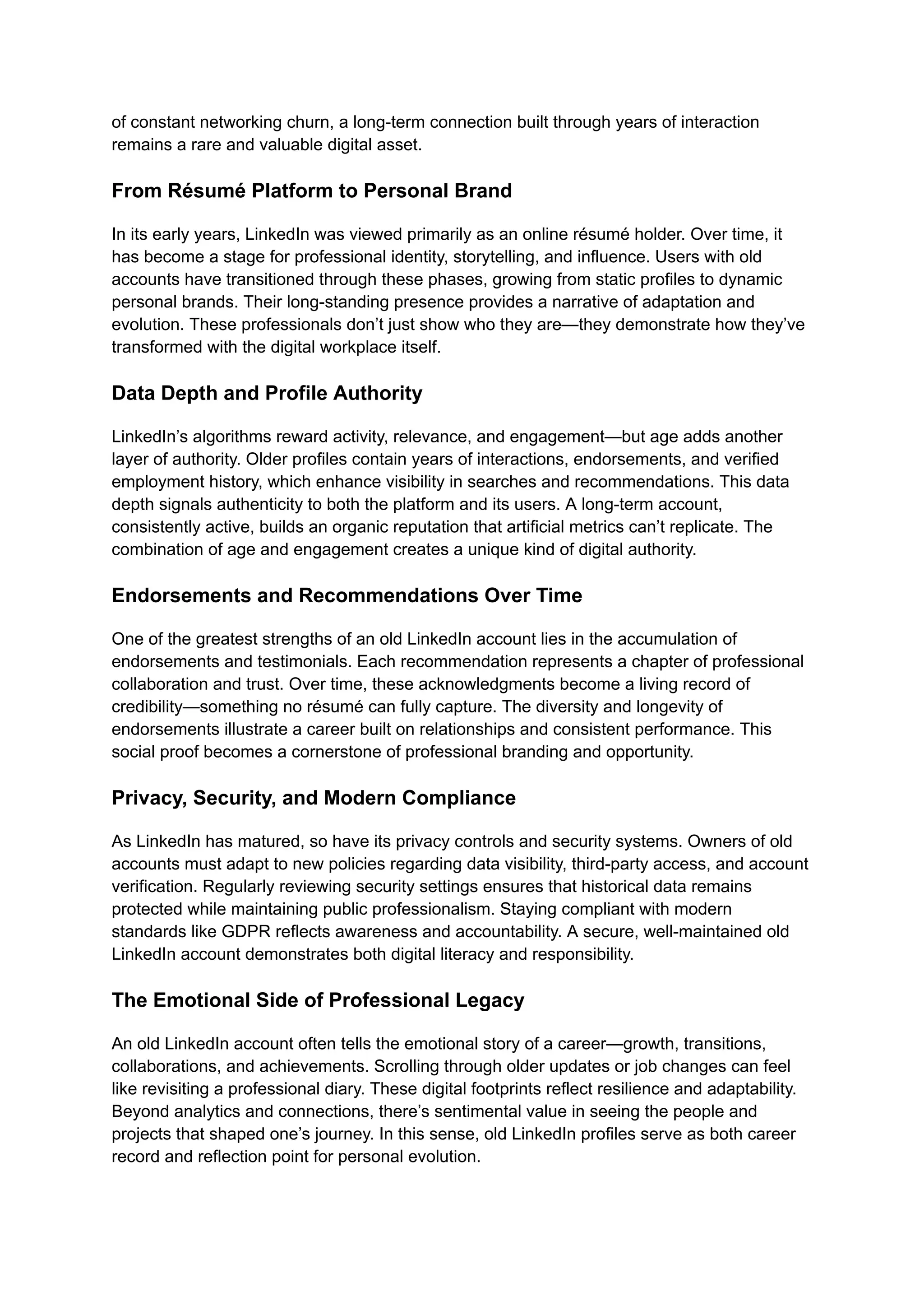 of constant networking churn, a long-term connection built through years of interaction
remains a rare and valuable digital asset.
From Résumé Platform to Personal Brand
In its early years, LinkedIn was viewed primarily as an online résumé holder. Over time, it
has become a stage for professional identity, storytelling, and influence. Users with old
accounts have transitioned through these phases, growing from static profiles to dynamic
personal brands. Their long-standing presence provides a narrative of adaptation and
evolution. These professionals don’t just show who they are—they demonstrate how they’ve
transformed with the digital workplace itself.
Data Depth and Profile Authority
LinkedIn’s algorithms reward activity, relevance, and engagement—but age adds another
layer of authority. Older profiles contain years of interactions, endorsements, and verified
employment history, which enhance visibility in searches and recommendations. This data
depth signals authenticity to both the platform and its users. A long-term account,
consistently active, builds an organic reputation that artificial metrics can’t replicate. The
combination of age and engagement creates a unique kind of digital authority.
Endorsements and Recommendations Over Time
One of the greatest strengths of an old LinkedIn account lies in the accumulation of
endorsements and testimonials. Each recommendation represents a chapter of professional
collaboration and trust. Over time, these acknowledgments become a living record of
credibility—something no résumé can fully capture. The diversity and longevity of
endorsements illustrate a career built on relationships and consistent performance. This
social proof becomes a cornerstone of professional branding and opportunity.
Privacy, Security, and Modern Compliance
As LinkedIn has matured, so have its privacy controls and security systems. Owners of old
accounts must adapt to new policies regarding data visibility, third-party access, and account
verification. Regularly reviewing security settings ensures that historical data remains
protected while maintaining public professionalism. Staying compliant with modern
standards like GDPR reflects awareness and accountability. A secure, well-maintained old
LinkedIn account demonstrates both digital literacy and responsibility.
The Emotional Side of Professional Legacy
An old LinkedIn account often tells the emotional story of a career—growth, transitions,
collaborations, and achievements. Scrolling through older updates or job changes can feel
like revisiting a professional diary. These digital footprints reflect resilience and adaptability.
Beyond analytics and connections, there’s sentimental value in seeing the people and
projects that shaped one’s journey. In this sense, old LinkedIn profiles serve as both career
record and reflection point for personal evolution.
 