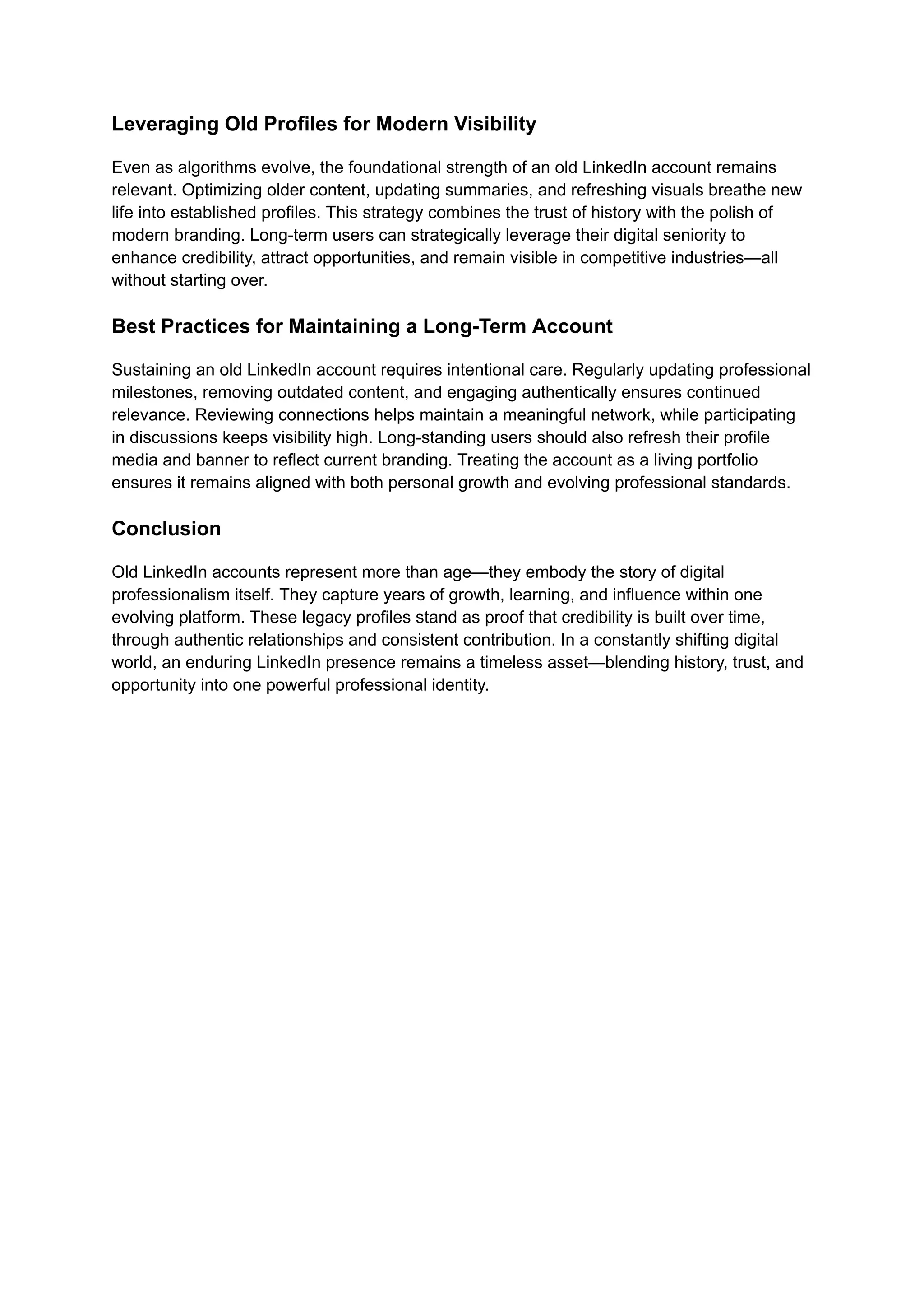 Leveraging Old Profiles for Modern Visibility
Even as algorithms evolve, the foundational strength of an old LinkedIn account remains
relevant. Optimizing older content, updating summaries, and refreshing visuals breathe new
life into established profiles. This strategy combines the trust of history with the polish of
modern branding. Long-term users can strategically leverage their digital seniority to
enhance credibility, attract opportunities, and remain visible in competitive industries—all
without starting over.
Best Practices for Maintaining a Long-Term Account
Sustaining an old LinkedIn account requires intentional care. Regularly updating professional
milestones, removing outdated content, and engaging authentically ensures continued
relevance. Reviewing connections helps maintain a meaningful network, while participating
in discussions keeps visibility high. Long-standing users should also refresh their profile
media and banner to reflect current branding. Treating the account as a living portfolio
ensures it remains aligned with both personal growth and evolving professional standards.
Conclusion
Old LinkedIn accounts represent more than age—they embody the story of digital
professionalism itself. They capture years of growth, learning, and influence within one
evolving platform. These legacy profiles stand as proof that credibility is built over time,
through authentic relationships and consistent contribution. In a constantly shifting digital
world, an enduring LinkedIn presence remains a timeless asset—blending history, trust, and
opportunity into one powerful professional identity.
 