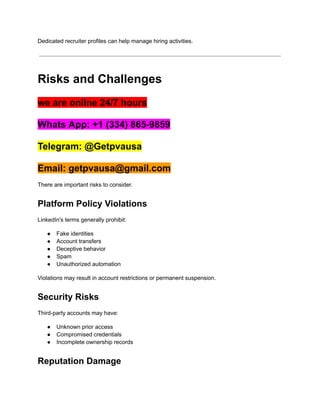 Dedicated recruiter profiles can help manage hiring activities.
Risks and Challenges
we are online 24/7 hours
Whats App: +1 (334) 865-9859
Telegram: @Getpvausa
Email: getpvausa@gmail.com
There are important risks to consider.
Platform Policy Violations
LinkedIn's terms generally prohibit:
●​ Fake identities
●​ Account transfers
●​ Deceptive behavior
●​ Spam
●​ Unauthorized automation
Violations may result in account restrictions or permanent suspension.
Security Risks
Third-party accounts may have:
●​ Unknown prior access
●​ Compromised credentials
●​ Incomplete ownership records
Reputation Damage
 