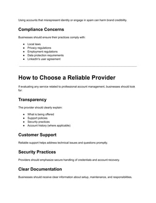Using accounts that misrepresent identity or engage in spam can harm brand credibility.
Compliance Concerns
Businesses should ensure their practices comply with:
●​ Local laws
●​ Privacy regulations
●​ Employment regulations
●​ Data protection requirements
●​ LinkedIn's user agreement
How to Choose a Reliable Provider
If evaluating any service related to professional account management, businesses should look
for:
Transparency
The provider should clearly explain:
●​ What is being offered
●​ Support policies
●​ Security practices
●​ Account history (where applicable)
Customer Support
Reliable support helps address technical issues and questions promptly.
Security Practices
Providers should emphasize secure handling of credentials and account recovery.
Clear Documentation
Businesses should receive clear information about setup, maintenance, and responsibilities.
 