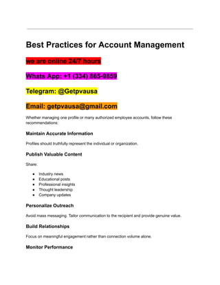 Best Practices for Account Management
we are online 24/7 hours
Whats App: +1 (334) 865-9859
Telegram: @Getpvausa
Email: getpvausa@gmail.com
Whether managing one profile or many authorized employee accounts, follow these
recommendations:
Maintain Accurate Information
Profiles should truthfully represent the individual or organization.
Publish Valuable Content
Share:
●​ Industry news
●​ Educational posts
●​ Professional insights
●​ Thought leadership
●​ Company updates
Personalize Outreach
Avoid mass messaging. Tailor communication to the recipient and provide genuine value.
Build Relationships
Focus on meaningful engagement rather than connection volume alone.
Monitor Performance
 