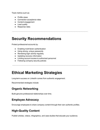 Track metrics such as:
●​ Profile views
●​ Connection acceptance rates
●​ Content engagement
●​ Lead quality
●​ Response rates
Security Recommendations
Protect professional accounts by:
●​ Enabling multi-factor authentication
●​ Using strong, unique passwords
●​ Reviewing login activity regularly
●​ Updating recovery information
●​ Limiting account access to authorized personnel
●​ Following company security policies
Ethical Marketing Strategies
Long-term success on LinkedIn comes from authentic engagement.
Recommended strategies include:
Organic Networking
Build genuine professional relationships over time.
Employee Advocacy
Encourage employees to share company content through their own authentic profiles.
High-Quality Content
Publish articles, videos, infographics, and case studies that educate your audience.
 
