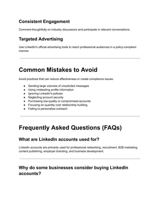 Consistent Engagement
Comment thoughtfully on industry discussions and participate in relevant conversations.
Targeted Advertising
Use LinkedIn's official advertising tools to reach professional audiences in a policy-compliant
manner.
Common Mistakes to Avoid
Avoid practices that can reduce effectiveness or create compliance issues:
●​ Sending large volumes of unsolicited messages
●​ Using misleading profile information
●​ Ignoring LinkedIn's policies
●​ Neglecting account security
●​ Purchasing low-quality or compromised accounts
●​ Focusing on quantity over relationship building
●​ Failing to personalize outreach
Frequently Asked Questions (FAQs)
What are LinkedIn accounts used for?
LinkedIn accounts are primarily used for professional networking, recruitment, B2B marketing,
content publishing, employer branding, and business development.
Why do some businesses consider buying LinkedIn
accounts?
 