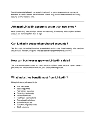 Some businesses believe it can speed up outreach or help manage multiple campaigns.
However, account transfers and inauthentic profiles may violate LinkedIn's terms and carry
security and reputational risks.
Are aged LinkedIn accounts better than new ones?
Older profiles may have a longer history, but the quality, authenticity, and compliance of the
account are more important than its age.
Can LinkedIn suspend purchased accounts?
Yes. Accounts that violate LinkedIn's terms of service—including those involving false identities,
unauthorized transfers, or spam—may be restricted or permanently suspended.
How can businesses grow on LinkedIn safely?
The most sustainable approach is to build authentic profiles, create valuable content, network
genuinely, use official LinkedIn features, and follow platform policies.
What industries benefit most from LinkedIn?
LinkedIn is especially valuable for:
●​ B2B companies
●​ Technology firms
●​ Recruitment agencies
●​ Consulting businesses
●​ Financial services
●​ Healthcare organizations
●​ Educational institutions
●​ Marketing agencies
●​ Manufacturing companies
●​ SaaS providers
 
