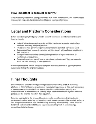 How important is account security?
Account security is essential. Strong passwords, multi-factor authentication, and careful access
management help protect professional identities and business information.
Legal and Platform Considerations
Before considering any third-party LinkedIn account, businesses should understand several
important points:
●​ LinkedIn's User Agreement generally prohibits transferring accounts, creating fake
identities, and using deceptive practices.
●​ Privacy laws may govern how personal information is collected, stored, and used.
●​ Businesses should ensure all marketing activities comply with applicable regulations in
their jurisdiction.
●​ Misrepresentation of identity can expose organizations to legal, contractual, or
reputational consequences.
●​ Organizations should consult legal or compliance professionals if they are uncertain
about the rules that apply to their operations.
Choosing transparent, ethical, and policy-compliant marketing methods is typically the most
sustainable strategy for long-term success.
Final Thoughts
LinkedIn remains one of the most powerful professional networking and B2B marketing
platforms in 2026. While some organizations investigate the purchase of third-party accounts as
a shortcut to expand their reach, this approach carries notable platform, security, and
compliance risks. Businesses should carefully weigh these considerations against LinkedIn's
policies and the potential impact on their reputation.
For most organizations, the strongest long-term results come from investing in authentic
professional profiles, publishing high-quality content, engaging meaningfully with their audience,
and using LinkedIn's official tools for networking, recruiting, and advertising. These practices
build trust, protect brand credibility, and support sustainable growth in an increasingly
competitive digital landscape.
 