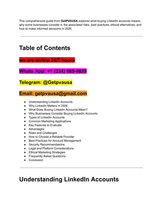 This comprehensive guide from GetPVAUSA explores what buying LinkedIn accounts means,
why some businesses consider it, the associated risks, best practices, ethical alternatives, and
how to make informed decisions in 2026.
Table of Contents
we are online 24/7 hours
Whats App: +1 (334) 865-9859
Telegram: @Getpvausa
Email: getpvausa@gmail.com
●​ Understanding LinkedIn Accounts
●​ Why LinkedIn Matters in 2026
●​ What Does Buying LinkedIn Accounts Mean?
●​ Why Businesses Consider Buying LinkedIn Accounts
●​ Types of LinkedIn Accounts
●​ Common Marketing Applications
●​ Key Features to Evaluate
●​ Advantages
●​ Risks and Challenges
●​ How to Choose a Reliable Provider
●​ Best Practices for Account Management
●​ Security Recommendations
●​ Legal and Platform Considerations
●​ Ethical Marketing Strategies
●​ Frequently Asked Questions
●​ Conclusion
Understanding LinkedIn Accounts
 