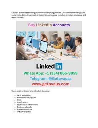 LinkedIn is the world's leading professional networking platform. Unlike entertainment-focused
social media, LinkedIn connects professionals, companies, recruiters, investors, educators, and
decision-makers.
Users create professional profiles that showcase:
●​ Work experience
●​ Educational background
●​ Skills
●​ Certifications
●​ Professional achievements
●​ Business interests
●​ Recommendations
●​ Industry expertise
 