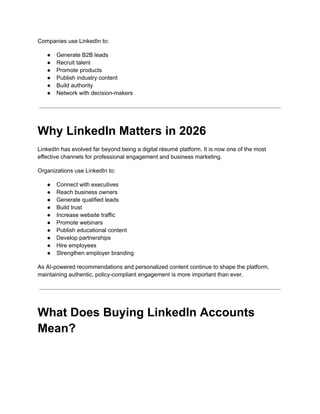 Companies use LinkedIn to:
●​ Generate B2B leads
●​ Recruit talent
●​ Promote products
●​ Publish industry content
●​ Build authority
●​ Network with decision-makers
Why LinkedIn Matters in 2026
LinkedIn has evolved far beyond being a digital résumé platform. It is now one of the most
effective channels for professional engagement and business marketing.
Organizations use LinkedIn to:
●​ Connect with executives
●​ Reach business owners
●​ Generate qualified leads
●​ Build trust
●​ Increase website traffic
●​ Promote webinars
●​ Publish educational content
●​ Develop partnerships
●​ Hire employees
●​ Strengthen employer branding
As AI-powered recommendations and personalized content continue to shape the platform,
maintaining authentic, policy-compliant engagement is more important than ever.
What Does Buying LinkedIn Accounts
Mean?
 