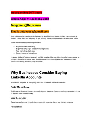 we are online 24/7 hours
Whats App: +1 (334) 865-9859
Telegram: @Getpvausa
Email: getpvausa@gmail.com
Buying LinkedIn accounts generally refers to acquiring pre-created profiles from third-party
sellers. These accounts may vary in age, activity history, completeness, or verification status.
Some businesses explore this practice to:
●​ Expand outreach capacity
●​ Separate campaigns across multiple profiles
●​ Test marketing strategies
●​ Support regional operations
However, LinkedIn's terms generally prohibit creating false identities, transferring accounts, or
using accounts in deceptive ways. Businesses should carefully evaluate these restrictions
before considering any third-party accounts.
Why Businesses Consider Buying
LinkedIn Accounts
Businesses may look at third-party accounts for several perceived reasons:
Faster Market Entry
Building a professional presence organically can take time. Some organizations seek shortcuts
to begin outreach more quickly.
Lead Generation
Sales teams often use LinkedIn to connect with potential clients and decision-makers.
Recruitment
 